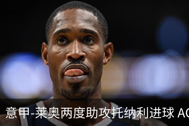 意甲-莱奥两度助攻托纳利进球 AC米兰3-1逆转领跑